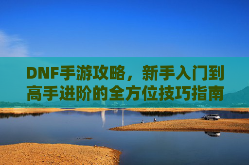 DNF手游攻略，新手入门到高手进阶的全方位技巧指南