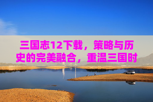 三国志12下载，策略与历史的完美融合，重温三国时代的风云变幻