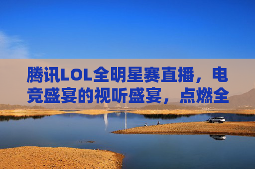 腾讯LOL全明星赛直播,电竞盛宴的视听盛宴,点燃全球粉丝的热情与激情