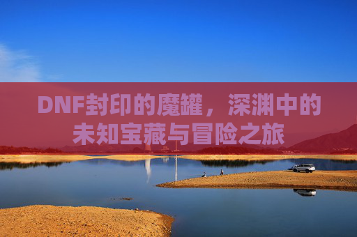 DNF封印的魔罐,深渊中的未知宝藏与冒险之旅