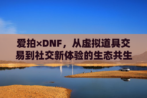 爱拍×DNF，从虚拟道具交易到社交新体验的生态共生，爱拍×DNF，从虚拟道具交易到社交新体验的生态共生