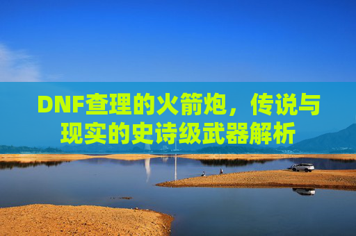 DNF查理的火箭炮,传说与现实的史诗级武器解析