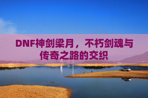 DNF神剑梁月,不朽剑魂与传奇之路的交织
