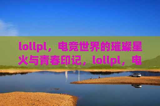 lollpl,电竞世界的璀璨星火与青春印记,lollpl,电竞世界的璀璨星火与青春印记