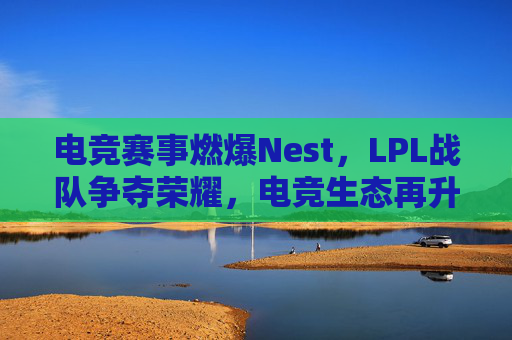 电竞赛事燃爆Nest,LPL战队争夺荣耀,电竞生态再升级