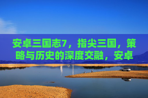 安卓三国志7,指尖三国,策略与历史的深度交融,安卓三国志7,指尖三国,策略与历史的深度交融