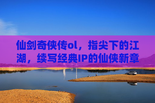 仙剑奇侠传ol，指尖下的江湖，续写经典IP的仙侠新章