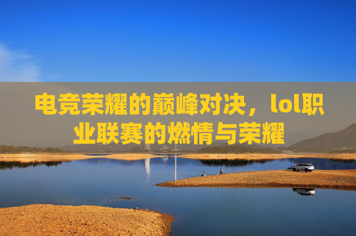 电竞荣耀的巅峰对决，lol职业联赛的燃情与荣耀