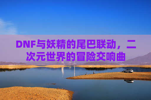 DNF与妖精的尾巴联动，二次元世界的冒险交响曲