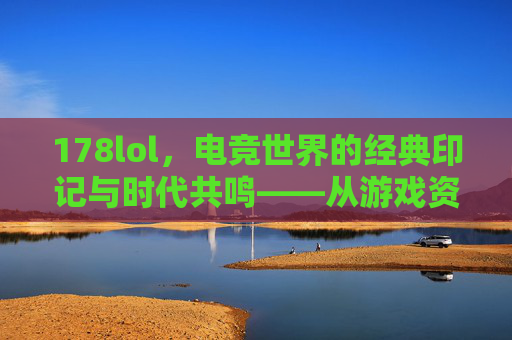 178lol,电竞世界的经典印记与时代共鸣——从游戏资讯到直播生态的进化之路,178lol,电竞世界的经典印记与时代共鸣——从游戏资讯到直播生态的进化之路