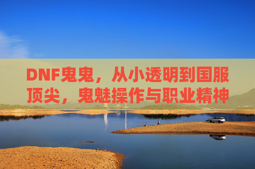 DNF鬼鬼，从小透明到国服顶尖，鬼魅操作与职业精神的双向奔赴，DNF鬼鬼，从小透明到国服顶尖，鬼魅操作与职业精神的双向奔赴