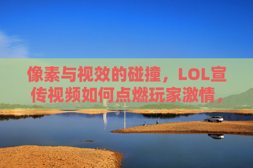 像素与视效的碰撞,LOL宣传视频如何点燃玩家激情,像素与视效的碰撞,LOL宣传视频如何点燃玩家激情