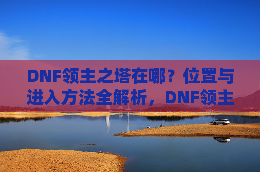 DNF领主之塔在哪?位置与进入方法全解析,DNF领主之塔在哪?位置与进入方法全解析