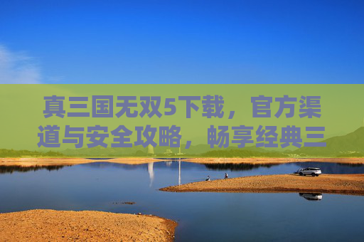真三国无双5下载,官方渠道与安全攻略,畅享经典三国热血