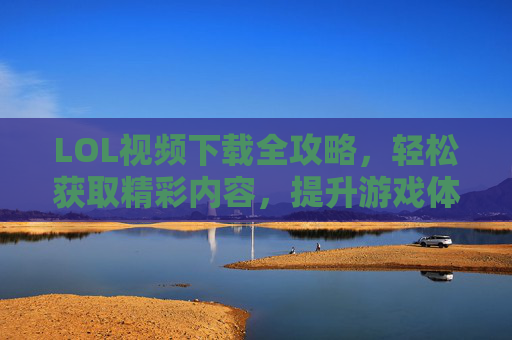 LOL视频下载全攻略，轻松获取精彩内容，提升游戏体验与学习技巧