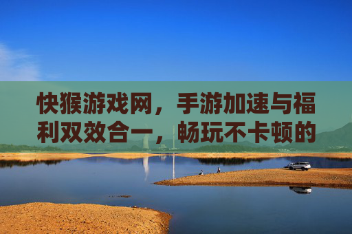 快猴游戏网，手游加速与福利双效合一，畅玩不卡顿的优选平台，快猴游戏网，手游加速与福利双效合一，畅玩不卡顿的优选平台
