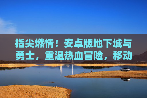 指尖燃情!安卓版地下城与勇士,重温热血冒险,移动端开启新篇章