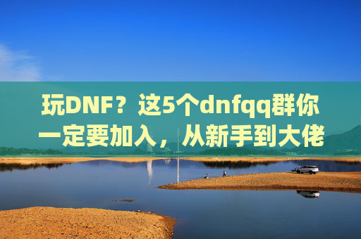 玩DNF？这5个dnfqq群你一定要加入，从新手到大佬的进阶秘籍！