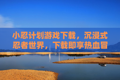 小忍计划游戏下载,沉浸式忍者世界,下载即享热血冒险,小忍计划游戏下载,沉浸式忍者世界,热血冒险即刻体验