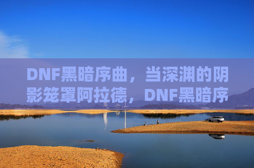 DNF黑暗序曲,当深渊的阴影笼罩阿拉德,DNF黑暗序曲,深渊阴影笼罩阿拉德
