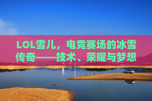 LOL雪儿,电竞赛场的冰雪传奇——技术、荣耀与梦想的交织