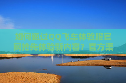 如何通过QQ飞车体验服官网抢先体验新内容?官方渠道指南,QQ飞车体验服官网抢先体验新内容官方渠道指南