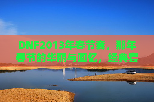 DNF2013年春节套,那年春节的华丽与回忆,经典套装的怀旧之旅,DNF2013年春节套,经典套装的华丽回忆与怀旧之旅