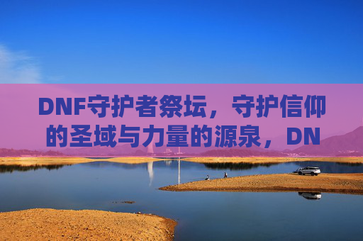 DNF守护者祭坛,守护信仰的圣域与力量的源泉,DNF守护者祭坛,守护信仰的圣域与力量的源泉