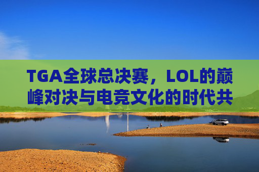 TGA全球总决赛，LOL的巅峰对决与电竞文化的时代共鸣，TGA全球总决赛，LOL巅峰对决与电竞文化时代共鸣