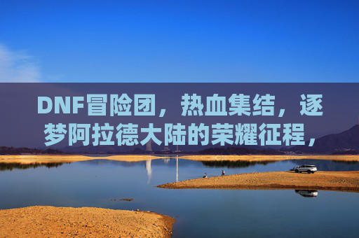 DNF冒险团,热血集结,逐梦阿拉德大陆的荣耀征程,DNF冒险团,热血集结,逐梦阿拉德大陆的荣耀征程