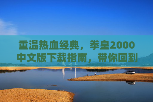 重温热血经典,拳皇2000中文版下载指南,带你回到街机时代的格斗巅峰,重温热血经典,拳皇2000中文版下载指南,带你回到街机时代的格斗巅峰