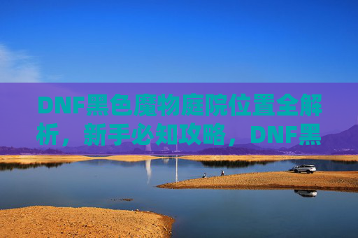 DNF黑色魔物庭院位置全解析，新手必知攻略，DNF黑色魔物庭院位置全解析，新手必知攻略