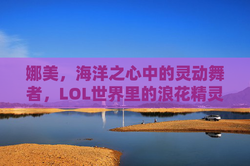 娜美,海洋之心中的灵动舞者,LOL世界里的浪花精灵——从海妖到辅助的蜕变与魅力,娜美,海洋之心中的灵动舞者,LOL世界里的浪花精灵——从海妖到辅助的蜕变与魅力