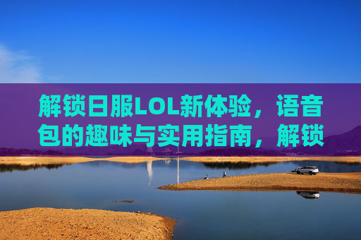 解锁日服LOL新体验,语音包的趣味与实用指南,解锁日服LOL新体验,语音包的趣味与实用指南