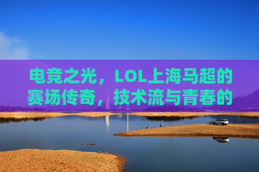 电竞之光，LOL上海马超的赛场传奇，技术流与青春的完美融合，电竞之光，LOL上海马超的赛场传奇，技术流与青春的完美融合