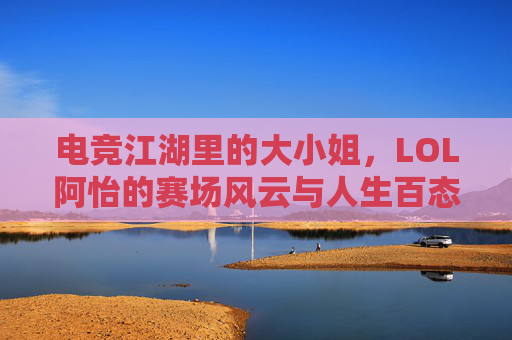 电竞江湖里的大小姐,LOL阿怡的赛场风云与人生百态,电竞江湖里的大小姐,LOL阿怡的赛场风云与人生百态