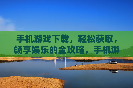 手机游戏下载，轻松获取，畅享娱乐的全攻略，手机游戏下载全攻略，轻松获取，畅享娱乐
