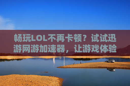 畅玩LOL不再卡顿?试试迅游网游加速器,让游戏体验升级!畅玩LOL告别卡顿,迅游网游加速器升级游戏体验