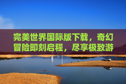 完美世界国际版下载,奇幻冒险即刻启程,尽享极致游戏体验,完美世界国际版下载,奇幻冒险即刻启程,尽享极致游戏体验