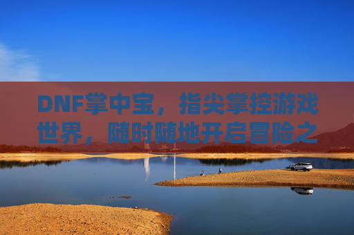 DNF掌中宝，指尖掌控游戏世界，随时随地开启冒险之旅，DNF掌中宝，指尖掌控游戏世界，随时随地开启冒险之旅