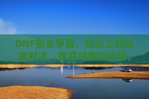 DNF街头争霸,指尖上的热血对决,重温经典街机魂,DNF街头争霸,指尖热血对决,重温经典街机魂