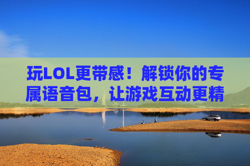 玩LOL更带感!解锁你的专属语音包,让游戏互动更精彩,玩LOL更带感!解锁你的专属语音包,让游戏互动更精彩