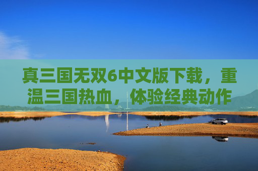 真三国无双6中文版下载，重温三国热血，体验经典动作盛宴，真三国无双6中文版下载，重温三国热血，体验经典动作盛宴