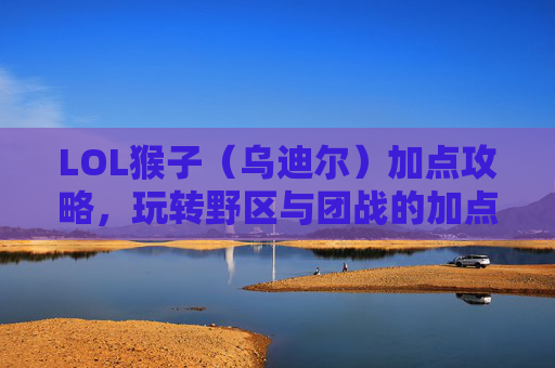LOL猴子(乌迪尔)加点攻略,玩转野区与团战的加点策略解析,LOL猴子(乌迪尔)加点攻略,玩转野区与团战的加点策略解析