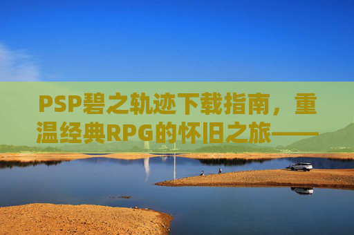 PSP碧之轨迹下载指南,重温经典RPG的怀旧之旅——英雄传说系列续作的魅力解析,PSP碧之轨迹下载指南,重温英雄传说经典RPG的怀旧之旅