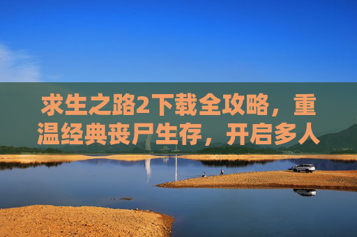 求生之路2下载全攻略，重温经典丧尸生存，开启多人协作的惊险之旅，求生之路2下载全攻略，重温经典丧尸生存，开启多人协作的惊险之旅