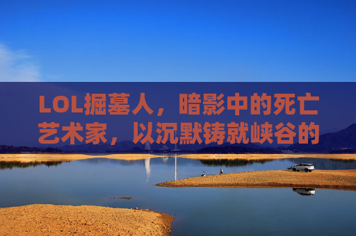 LOL掘墓人,暗影中的死亡艺术家,以沉默铸就峡谷的终结者,LOL掘墓人,暗影中的死亡艺术家,以沉默铸就峡谷的终结者
