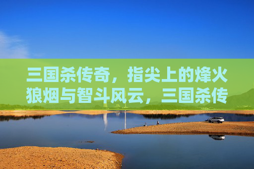 三国杀传奇，指尖上的烽火狼烟与智斗风云，三国杀传奇，指尖上的烽火狼烟与智斗风云