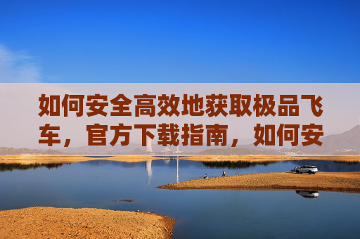 如何安全高效地获取极品飞车,官方下载指南,如何安全高效地获取极品飞车,官方下载指南
