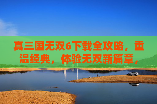 真三国无双6下载全攻略,重温经典,体验无双新篇章,真三国无双6下载全攻略,重温经典,体验无双新篇章